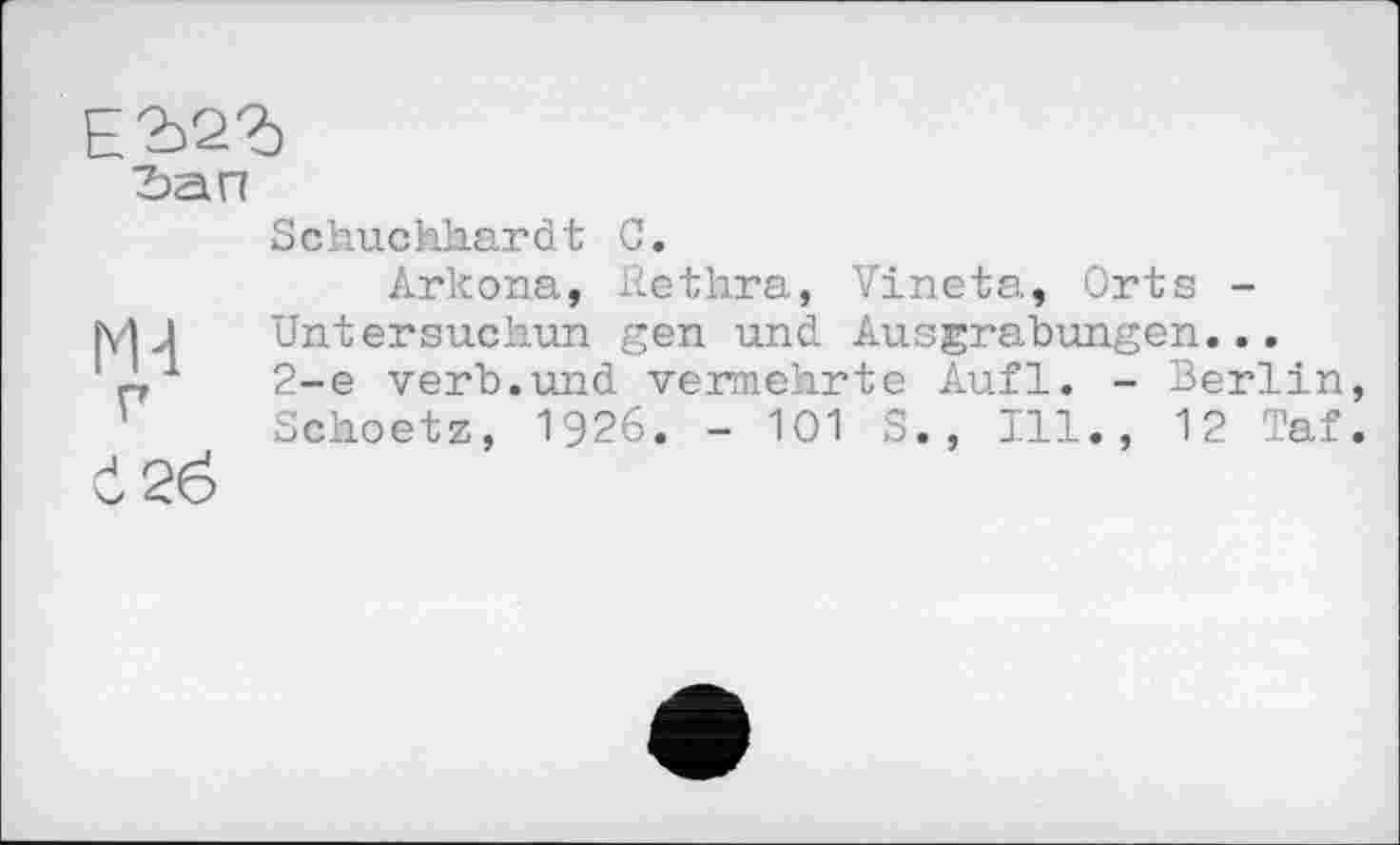 ﻿Е2>2Ъ

М4 г
Č26
Schuchkardt С.
Arkona, Rethra, Vineta, Orts -Untersuchun gen und Ausgrabungen... 2-е verb.und vermehrte Aufl. - Berlin, Scheetz, 1926. - 101 S., Ill., 12 Taf.